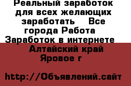 Реальный заработок для всех желающих заработать. - Все города Работа » Заработок в интернете   . Алтайский край,Яровое г.